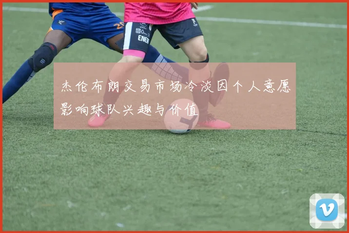 杰伦布朗交易市场冷淡因个人意愿影响球队兴趣与价值