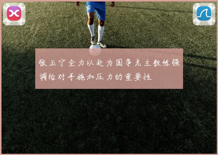 张玉宁全力以赴为国争光主教练强调给对手施加压力的重要性