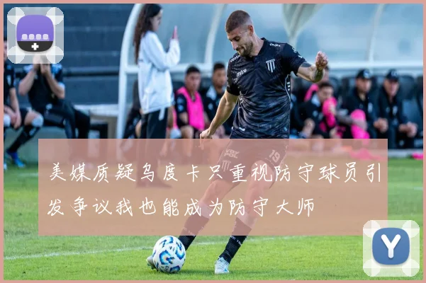 美媒质疑乌度卡只重视防守球员引发争议我也能成为防守大师