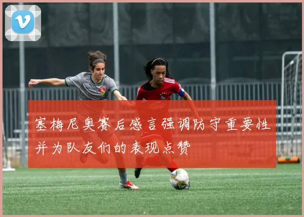 塞梅尼奥赛后感言强调防守重要性并为队友们的表现点赞