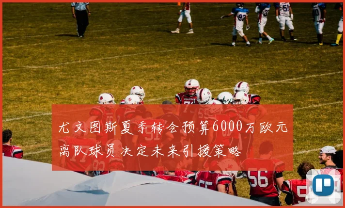 尤文图斯夏季转会预算6000万欧元离队球员决定未来引援策略