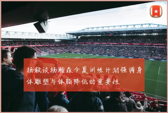 杨毅谈杨瀚森今夏训练计划强调身体雕塑与体脂降低的重要性