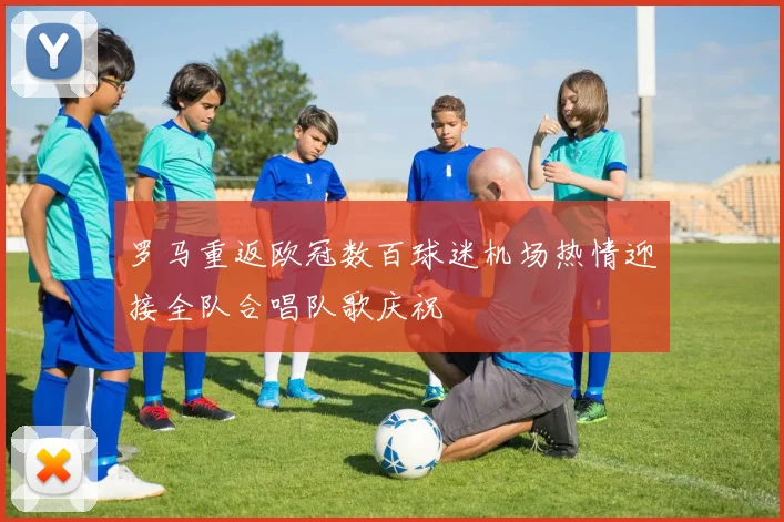 罗马重返欧冠数百球迷机场热情迎接全队合唱队歌庆祝