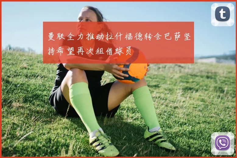 曼联全力推动拉什福德转会巴萨坚持希望再次租借球员