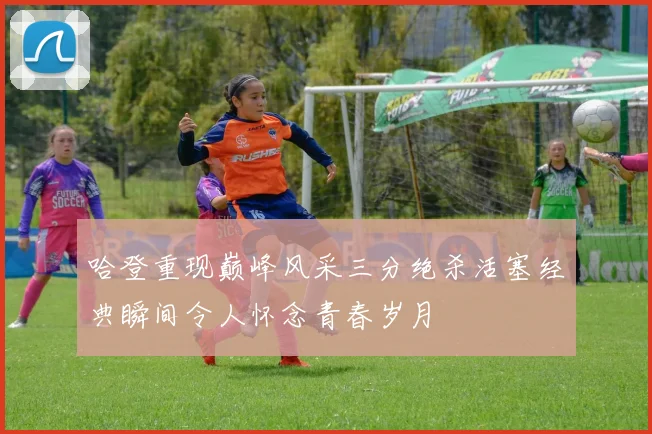 哈登重现巅峰风采三分绝杀活塞经典瞬间令人怀念青春岁月