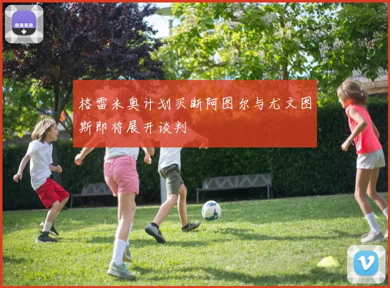 格雷米奥计划买断阿图尔与尤文图斯即将展开谈判