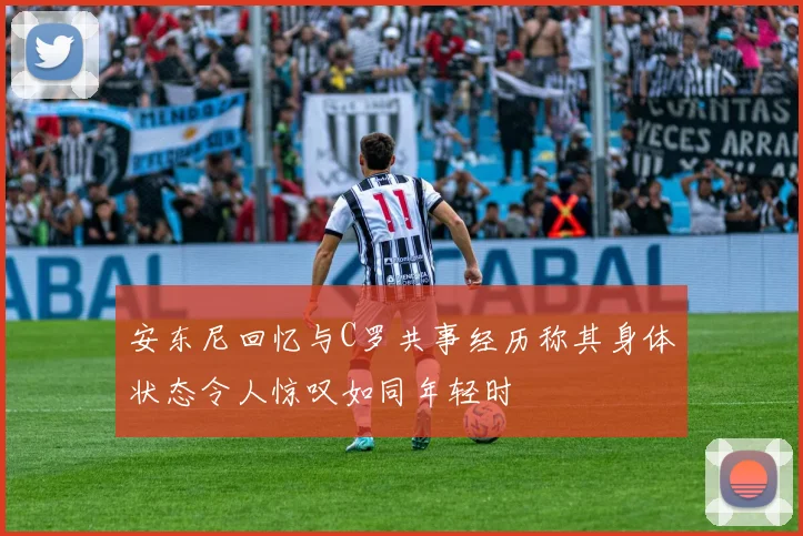 安东尼回忆与C罗共事经历称其身体状态令人惊叹如同年轻时