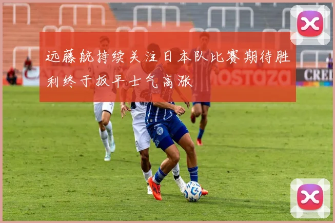 远藤航持续关注日本队比赛期待胜利终于扳平士气高涨