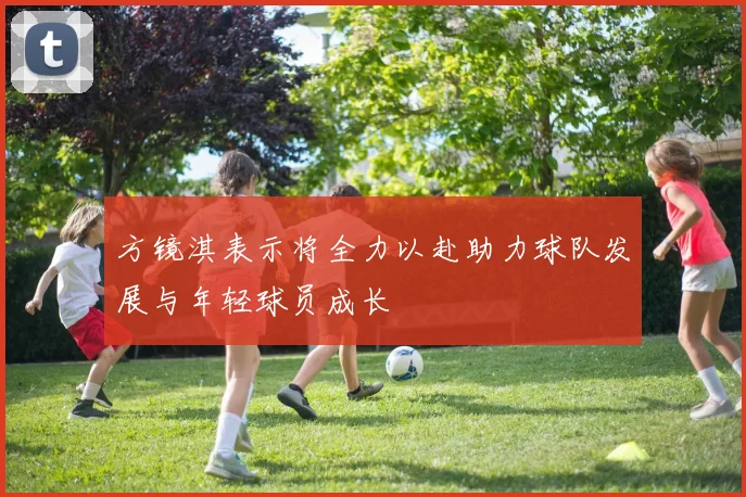 方镜淇表示将全力以赴助力球队发展与年轻球员成长