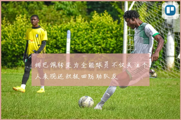 姆巴佩转变为全能球员不仅关注个人表现还积极回防助队友