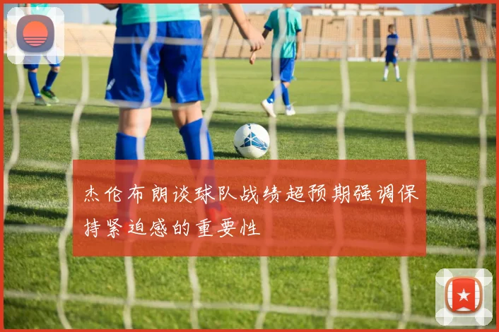 杰伦布朗谈球队战绩超预期强调保持紧迫感的重要性
