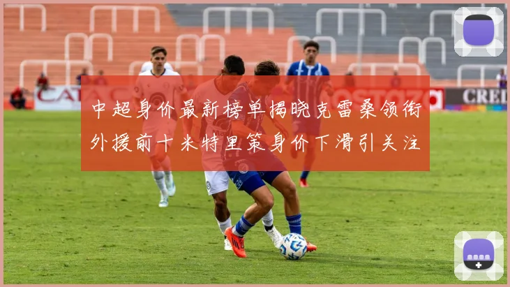 中超身价最新榜单揭晓克雷桑领衔外援前十米特里策身价下滑引关注